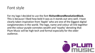 Font style
For my logo I decided to use the font RichardBrandRevolutionBlock.
This is because I liked how bold it was as it stands out very well. I have
clearly taken inspiration from ‘Apple’ who are one of the biggest digital
conglomerates in the world. The logo, name and colour all link together
and the colour purple connotes wealth and ‘royalty’ denoting that
Plum Music will be high tech and formal especially for the older
audience.
 