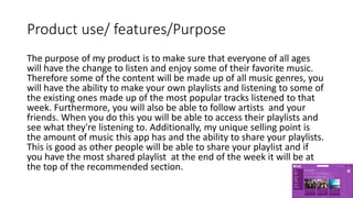 Product use/ features/Purpose
The purpose of my product is to make sure that everyone of all ages
will have the change to listen and enjoy some of their favorite music.
Therefore some of the content will be made up of all music genres, you
will have the ability to make your own playlists and listening to some of
the existing ones made up of the most popular tracks listened to that
week. Furthermore, you will also be able to follow artists and your
friends. When you do this you will be able to access their playlists and
see what they're listening to. Additionally, my unique selling point is
the amount of music this app has and the ability to share your playlists.
This is good as other people will be able to share your playlist and if
you have the most shared playlist at the end of the week it will be at
the top of the recommended section.
 