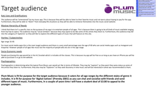 Target audience
Katz Uses and Gratifications
The audience will be “entertained” by my music app. This is because they will be able to listen to their favorite music and not worry about having to pay for the app.
Furthermore, they will be able to “divert” from everyday life situations as they will be able to immerse themselves into the music social website.
Maslow Hierarchy of Needs
I think that there isn't a specific class as the purpose of my app is to entertain people of all ages. This is because there is going to be all kinds of music available ranging
from hip hop to opera. The audience may be “social climbers” because they may aspire to be like some of the artists they listen to. Furthermore, the audience may fall
into the category of ‘explorers’ as they will like to explore the different types of music that will feature on this site.
Hartley 7 Subjectivities
Age range 16-40
For most social media apps this is the main target audience and there is a very small percentage over the age of 40 who use social media apps such as Instagram and
Snapchat. However people of all ages like music but the majority of people who do are in this age range.
Socio-Economic needs
People purchasing this app would be in the A-E bracket which is includes all the classes. This is because my app will be free so as long as you have an iPhone you will be
able to purchase it or go to the website.
Psychographics
Psychographics is determining what the typical Plum Music user would act like in terms of lifestyle. They may be “aspirers” as they want they same status as some of
the artists they listen to. Furthermore, they also may be “Explorers” as they seek discovery in new music and will be interested in what was recommended to them.
Plum Music is fit for purpose for the target audience because it caters for all age ranges by the different styles of genre it
includes. It is fit for purpose for ‘digital natives’ (Prensky 2001) as you can chat and socialize with friends and send
different types of music. Furthermore, in a couple of years time I will have a student deal of £3.00 to appeal to the
younger audience.
 