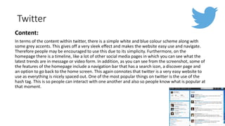 Twitter
Content:
In terms of the content within twitter, there is a simple white and blue colour scheme along with
some grey accents. This gives off a very sleek effect and makes the website easy use and navigate.
Therefore people may be encouraged to use this due to its simplicity. Furthermore, on the
homepage there is a timeline, like a lot of other social media pages in which you can see what the
latest trends are in message or video form. In addition, as you can see from the screenshot, some of
the features of the homepage include a navigation bar that has a search icon, a discover page and
an option to go back to the home screen. This again connotes that twitter is a very easy website to
use as everything is nicely spaced out. One of the most popular things on twitter is the use of the
hash tag. This is so people can interact with one another and also so people know what is popular at
that moment.
 