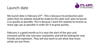 Launch date
My launch date is February 23rd . This is because my production plan
states that my website should be ready by this date and I plan to launch
it as quickly as possible. This is because I want the website to receive as
many sign ups as possible in order for it to grow quickly.
February is a good month as it is near the start of the year and
everyone will be into new year resolutions and will be looking for new
friends and inspiration. They will also want to see what new music
artists are out there.
 