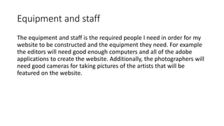 Equipment and staff
The equipment and staff is the required people I need in order for my
website to be constructed and the equipment they need. For example
the editors will need good enough computers and all of the adobe
applications to create the website. Additionally, the photographers will
need good cameras for taking pictures of the artists that will be
featured on the website.
 