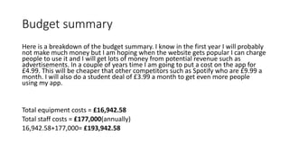 Budget summary
Here is a breakdown of the budget summary. I know in the first year I will probably
not make much money but I am hoping when the website gets popular I can charge
people to use it and I will get lots of money from potential revenue such as
advertisements. In a couple of years time I am going to put a cost on the app for
£4.99. This will be cheaper that other competitors such as Spotify who are £9.99 a
month. I will also do a student deal of £3.99 a month to get even more people
using my app.
Total equipment costs = £16,942.58
Total staff costs = £177,000(annually)
16,942.58+177,000= £193,942.58
 