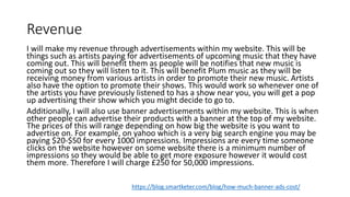 Revenue
I will make my revenue through advertisements within my website. This will be
things such as artists paying for advertisements of upcoming music that they have
coming out. This will benefit them as people will be notifies that new music is
coming out so they will listen to it. This will benefit Plum music as they will be
receiving money from various artists in order to promote their new music. Artists
also have the option to promote their shows. This would work so whenever one of
the artists you have previously listened to has a show near you, you will get a pop
up advertising their show which you might decide to go to.
Additionally, I will also use banner advertisements within my website. This is when
other people can advertise their products with a banner at the top of my website.
The prices of this will range depending on how big the website is you want to
advertise on. For example, on yahoo which is a very big search engine you may be
paying $20-$50 for every 1000 impressions. Impressions are every time someone
clicks on the website however on some website there is a minimum number of
impressions so they would be able to get more exposure however it would cost
them more. Therefore I will charge £250 for 50,000 impressions.
https://blog.smartketer.com/blog/how-much-banner-ads-cost/
 