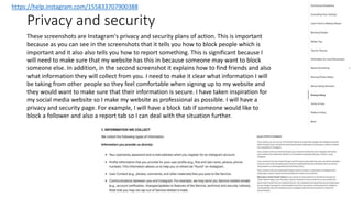 Privacy and security
https://help.instagram.com/155833707900388
These screenshots are Instagram's privacy and security plans of action. This is important
because as you can see in the screenshots that it tells you how to block people which is
important and it also also tells you how to report something. This is significant because I
will need to make sure that my website has this in because someone may want to block
someone else. In addition, in the second screenshot it explains how to find friends and also
what information they will collect from you. I need to make it clear what information I will
be taking from other people so they feel comfortable when signing up to my website and
they would want to make sure that their information is secure. I have taken inspiration for
my social media website so I make my website as professional as possible. I will have a
privacy and security page. For example, I will have a block tab if someone would like to
block a follower and also a report tab so I can deal with the situation further.
 