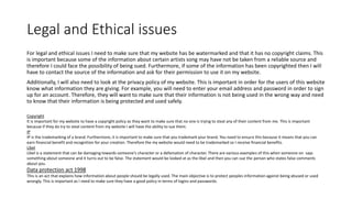 Legal and Ethical issues
For legal and ethical issues I need to make sure that my website has be watermarked and that it has no copyright claims. This
is important because some of the information about certain artists song may have not be taken from a reliable source and
therefore I could face the possibility of being sued. Furthermore, if some of the information has been copyrighted then I will
have to contact the source of the information and ask for their permission to use it on my website.
Additionally, I will also need to look at the privacy policy of my website. This is important in order for the users of this website
know what information they are giving. For example, you will need to enter your email address and password in order to sign
up for an account. Therefore, they will want to make sure that their information is not being used in the wrong way and need
to know that their information is being protected and used safely.
Copyright
It is important for my website to have a copyright policy as they want to make sure that no one is trying to steal any of their content from me. This is important
because if they do try to steal content from my website I will have the ability to sue them.
IP
IP is the trademarking of a brand. Furthermore, it is important to make sure that you trademark your brand. You need to ensure this because it means that you can
earn financial benefit and recognition for your creation. Therefore the my website would need to be trademarked so I receive financial benefits.
Libel
Libel is a statement that can be damaging towards someone's character or a defamation of character. There are various examples of this when someone on says
something about someone and it turns out to be false. The statement would be looked at as the libel and then you can sue the person who states false comments
about you.
Data protection act 1998
This is an act that explains how information about people should be legally used. The main objective is to protect peoples information against being abused or used
wrongly. This is important as I need to make sure they have a good policy in terms of logins and passwords.
 
