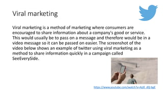 Viral marketing
Viral marketing is a method of marketing where consumers are
encouraged to share information about a company's good or service.
This would usually be to pass on a message and therefore would be in a
video message so it can be passed on easier. The screenshot of the
video below shows an example of twitter using viral marketing as a
method to share information quickly in a campaign called
SeeEverySide.
https://www.youtube.com/watch?v=AjJ0_dQ-bgE
 