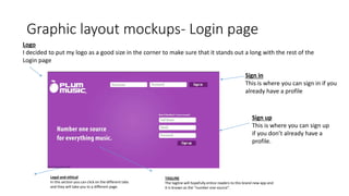 Graphic layout mockups- Login page
Sign in
This is where you can sign in if you
already have a profile
Sign up
This is where you can sign up
if you don’t already have a
profile.
Logo
I decided to put my logo as a good size in the corner to make sure that it stands out a long with the rest of the
Login page
Legal and ethical
In this section you can click on the different tabs
and they will take you to a different page.
TAGLINE
The tagline will hopefully entice readers to this brand new app and
it is known as the “number one source”.
 