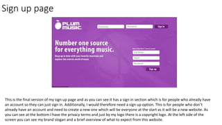 Sign up page
This is the final version of my sign up page and as you can see it has a sign in section which is for people who already have
an account so they can just sign in. Additionally, I would therefore need a sign up option. This is for people who don’t
already have an account and need to create a new one which will be everyone at the start as it will be a new website. As
you can see at the bottom I have the privacy terms and just by my logo there is a copyright logo. At the left side of the
screen you can see my brand slogan and a brief overview of what to expect from this website.
 