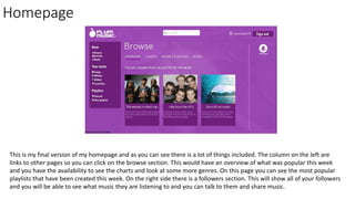 Homepage
This is my final version of my homepage and as you can see there is a lot of things included. The column on the left are
links to other pages so you can click on the browse section. This would have an overview of what was popular this week
and you have the availability to see the charts and look at some more genres. On this page you can see the most popular
playlists that have been created this week. On the right side there is a followers section. This will show all of your followers
and you will be able to see what music they are listening to and you can talk to them and share music.
 