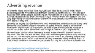 Advertising revenue
In order to make a revenue from my website I need to make sure that a lot of
people register to my website and stream the music. Furthermore, I will also gain
revenue from other people advertising on my website. These will be things such as
banner advertisements that I will be making a revenue from. The costs of this will
vary depending on how much they want their product/service advertised and also
how popular they are.
you may be paying $20-$50 for every 1000 impressions. Impressions are every time
someone clicks on the website however on some website there is a minimum
number of impressions so they would be able to get more exposure however it
would cost them more. Therefore I will charge £250 for 50,000 impressions.
I have chosen banner advertisements as well as social media advertisements
because I feel like this will be most effective considering the audience my website
will attract. For example, on social media you will have a lot of young people who
are passionate about music that would be very interested in my website and it is
free as well so there is no need to pay unless you pay for a premium subscription.
https://blog.bannersnack.com/banner-advertising-basics/
https://www.investopedia.com/ask/answers/041015/how-important-advertising-revenue-internet-sector.asp
 