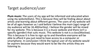 Target audience/user
Plum music: The users of my app will be informed and educated when
using my website(Katz). This is because they will be finding about about
artists and learning about different genres. The users of my website will
be of all ages however as I said before I believe the main (age) range of
my audience will be 16-40(Hartley). I believe the gender will be mixed
for my website. This is because it is a music website and there isn't a
specific (gender) that suits music. This website is not is a class(Maslow).
This is because it is free to sign up to and therefore everyone will be
able to afford it you just need to have access to a computer or
smartphone. In conclusion I think the typical user of my website would
be aspirers because they would want to be like the artists they are
listening to.
 