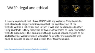 WASP- legal and ethical
It is very important that I have WASP with my website. This stands for
web standards project and it means that the construction of the
website will be a lot easier and in turn it will also be cheaper. Another
thing WASP do is they make the software of websites to understand the
website document. This can allows things such as search engines to be
added to your website which would be helpful for me as people will
need to be able to search and stream their favorite music.
https://www.webstandards.org/learn/faq/index.html#p212
 