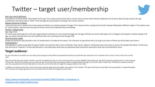 Twitter – target user/membership
Target audience:
For you to be able to use twitter you must sign up buy using your email address and password and what you would like your username to be. A positive to this is that it is free so there are no extra
costs.
Over the last few years the number of twitter users has increased by the day as in the current day there are almost 500,000 million tweets per day which proves the popularity and it is still increasing.
Furthermore, about 25% of twitter users are under the age of 25 and the next most popular bracket is people between the ages of 25 and 34, which is about 22%. Therefore the majority of twitter
users are young adults and this will help twitter as they can use this information to target the younger audience more often.
In addition, this will also mean that in terms of the socio economic graph that most twitter users will be in the E bracket. This means that they are most likely to be young adults or students/teenagers.
This is because the younger generation are more familiar with the latest technology and social media.
Katz Uses and Gratification
The audience of twitter will be “entertained” by this app. This is because they will be able to see the views of some of their favorite celebrities and not worry about having to pay for the app.
Furthermore, they will be able to “divert” from everyday life and see what is trending in the current moment.
Maslow Hierarchy of Needs
I think that there isn't a specific class as the purpose of twitter is to entertain people of all ages. This is because there is going to be all kinds of people talking about different subjects. The audience may
be “social climbers” because they may aspire to be like some of the celebrities they are following.
Hartley 7 Subjectivities
Age range 16-65
For most social media apps this is the main target audience and there is a very small percentage over the age of 60 who use social media apps such as Instagram and Snapchat. However people of all
ages use twitter because there are a lot of politicians who use it and they are over the age of 60.
Socio-Economic needs
People purchasing this app would be in the A-E bracket which is includes all the classes. This is because my app will be free so as long as you have an iPhone you will be able to purchase it.
Psychographics
Psychographics is determining what the typical Twitter user would act like in terms of lifestyle. They may be “aspirers” as they want they same status as some of the people they follow. Furthermore,
they also may be “Explorers” as they seek discovery in new ideas about what they are passionate about and will be interested in what was recommended to them.
https://www.investopedia.com/articles/markets/100215/twitter-vs-facebook-vs-
instagram-who-target-audience.asp
 