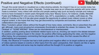 Positive and Negative Effects (continued)
https://themycenaean.org/2015/11/youtubes-impact-on-our-society/
Though this social network is visualised as a video-sharing website, the impact it has on our society today has
grown more during the last ten years. Originally, Youtube was seen as an influencing website with some videos
made to entertain; many videos with advices and people seeking help (such as beauty tutorials and makeup
hot-to’s) have increased in recent years Alongside many face “Beauty Guru’s, for instance, Zoella, Meredith
Foster and RclBeauty101 who convey information, tips, DIY’s, expectations v.s reality, outfit ideas etc. The
effect of Youtube on the U.S has also given people the opportunity to upload music videos/ covers or other
original content, in the hopes that they may get discovered by companies and business; which results in
collaborations and sponsors.
Many Youtubers upload videos without the thought of how many views, comments, like or subscribers they will
get; although, many post amusing but unnecessary thumbnails to entertain the viewer, for instance, ‘Not
Clickbait’ or ‘*GONE WRONG*’ these can be misunderstood or misinterpreted.
In addition, publicly posting about worldwide related topics such as, shooting can result in the debate between
the positive and negative impact in the viewer: the positive effect being applauding the video, and the negative
effect being, the unnecessary commenting that target people in the video, this then causes the effect of
cyberbullying and arguments.
Finally, the influence of Youtube has had a both positive and negative effect on its target audience as uploads
of videos opinions based on events or other topics from the users’ perspective, their viewers can like or agree
with the video content and some may be inspired without the thought if it is positive or negative.
 