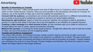 Advertising
https://support.google.com/partners/answer/6052202?hl=en
Benefits of Advertising on Youtube
Every month, more than 1 billion people spend more than 6 billion hours on Youtube by which more that half
watch on their mobile devices. However, there are some benefits in the advertising community for Youtube, for
instance; one of the benefits of video ads is that this enables the advertisers to,
Connect with the audience, as advertisers can connect with potential customers in a different memorable way,
as it is aimed to be personal by explaining a product or service to an aimed target audience
Reaching the right audience, based on what the consumer watches, the company is able to advertise a
product or a service that relate to that topic due to the demographic or an indication of a specific keyword.
Creating a video campaign in a short amount of time, as new members sign up to create an account on
Youtube allows the user to create, upload and entertain/ advertise.
Measure the success, by knowing the aimed target audience, ‘Google Ads’ allows the user to track the number
of views, the cost of the product and the budgeting details.
Youtube and Audience engagement
The unique video access, and sharing promotes a larger youtube viewing community as sight, sound and
motion promote the involvement of the content to its customer in a different for of media. The idea of discovery
and engagement through commenting and liking is that the ad with be promoted via youtube. Youtube creators
can understand the amount of views through Youtube Analytics and therefore, this drives the creator to invest
deeper and larger based on their target audience.
 