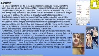 Content
https://hootsuite.com/education/courses/social-marketing/content/sharing-on-snapchat
No longer a platform for the teenage demographic because roughly half of the
users that sign up are over the age of 25. The content of Snapchat Stories are
complications of images and short video snaps, that can be viewed for 24 hours
with a beginning, middle and end, rather than an assortment of standalone images
or videos. In addition, the content of Snapchat was that stories could be
downloaded, saved or archived; as well as they can be re-posted onto another
channel, for instance, Instagram. Any content can be saved into ‘Memories’ where
the user can repost images and videos that they have posted previously as they
have saved them and the content also disappears after 24 hours; for this reason is
that the social media professionals generally avoid using the memories feature
unless they are able to share them within the 24 hour limit.
Furthermore, snapchat users are allowed to design an image with overlays; also
referred to as Geofilters which can then encourage followers to amp up their brand
on other social networks: even though studies have shown that are quite
expensive to launch, they are actually quite inexpensive as this can depend on the
amount of space that the consumer would like the given filter to be available with.
Overall, the main content Snapchat us that when the user takes photos and uses
the wide range of selfies lense and photo filters that are trendy as well as
decorating images with stickers and drawings, while viewing other people’s posts
and sending posts to friends directly.
 
