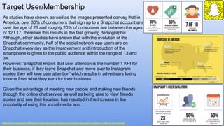 Target User/Membership
https://www.quora.com/What-is-Snapchats-target-market-and-market-size-and-how-does-it-cater-to-that-market
As studies have shown, as well as the images presented convey that in
America, over 30% of consumers that sign up to a Snapchat account are
over the age of 25 and roughly 20% of consumers are between the ages
of 12 t 17, therefore this results in the fast growing demographic.
Although, other studies have shown that with the evolution of the
Snapchat community, half of the social network app users are on
Snapchat every day as the improvement and introduction of the
smartphone is given to the public audience within the range of 13 and
34.
However: ‘Snapchat knows that user attention is the number 1 KPI for
their business, if they leave Snapchat and move over to Instagram
stories they will lose user attention’ which results in advertisers losing
income from what they earn for their business.
Given the advantage of meeting new people and making new friends
through the online chat service as well as being able to view friends
stories and see their location, has resulted in the increase in the
popularity of using this social media app.
 