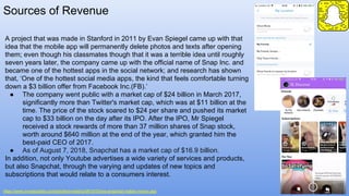 Sources of Revenue
https://www.investopedia.com/articles/investing/061915/how-snapchat-makes-money.asp
A project that was made in Stanford in 2011 by Evan Spiegel came up with that
idea that the mobile app will permanently delete photos and texts after opening
them; even though his classmates though that it was a terrible idea until roughly
seven years later, the company came up with the official name of Snap Inc. and
became one of the hottest apps in the social network; and research has shown
that, ‘One of the hottest social media apps, the kind that feels comfortable turning
down a $3 billion offer from Facebook Inc.(FB).’
● The company went public with a market cap of $24 billion in March 2017,
significantly more than Twitter's market cap, which was at $11 billion at the
time. The price of the stock soared to $24 per share and pushed its market
cap to $33 billion on the day after its IPO. After the IPO, Mr Spiegel
received a stock rewards of more than 37 million shares of Snap stock,
worth around $640 million at the end of the year, which granted him the
best-paid CEO of 2017.
● As of August 7, 2018, Snapchat has a market cap of $16.9 billion.
In addition, not only Youtube advertises a wide variety of services and products,
but also Snapchat, through the varying and updates of new topics and
subscriptions that would relate to a consumers interest.
 