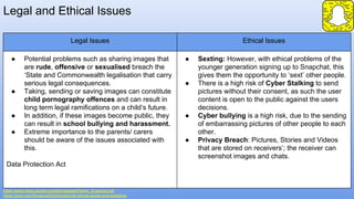 Legal and Ethical Issues
https://www.nhwq.org/wp-content/uploads/Parent_Snapchat.pdf
https://prezi.com/5vuecuz5h5g3/snapchat-ethical-issues-and-solutions/
Legal Issues Ethical Issues
● Potential problems such as sharing images that
are rude, offensive or sexualised breach the
‘State and Commonwealth legalisation that carry
serious legal consequences.
● Taking, sending or saving images can constitute
child pornography offences and can result in
long term legal ramifications on a child’s future.
● In addition, if these images become public, they
can result in school bullying and harassment.
● Extreme importance to the parents/ carers
should be aware of the issues associated with
this.
Data Protection Act
● Sexting: However, with ethical problems of the
younger generation signing up to Snapchat, this
gives them the opportunity to ‘sext’ other people.
● There is a high risk of Cyber Stalking to send
pictures without their consent, as such the user
content is open to the public against the users
decisions.
● Cyber bullying is a high risk, due to the sending
of embarrassing pictures of other people to each
other.
● Privacy Breach: Pictures, Stories and Videos
that are stored on receivers’; the receiver can
screenshot images and chats.
 