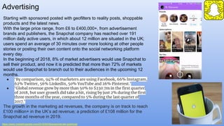 Advertising
https://www.marketingweek.com/2018/06/05/snapchat-fad-goldmine/
Starting with sponsored posted with geofilters to reality posts, shoppable
products and the latest news.
With the large price range, from £6 to £400,000+, from advertisement
brands and publishers, the Snapchat company has reached over 191
million daily active users, in which about 12 million are situated in the UK;
users spend an average of 30 minutes over more looking at other people
stories or posting their own content onto the social networking platform
every day.
In the beginning of 2018, 8% of market advertisers would use Snapchat to
sell their product, and now it is predicted that more than 72% of markets
would use Snapchat to branch out to their audiences in the upcoming 12
months.
● ‘By comparison, 94% of marketers are using Facebook, 66% Instagram,
62% Twitter, 56% LinkedIn, 50% YouTube and 26% Pinterest.’
● ‘Global revenue grew by more than 50% to $230.7m in the first quarter
of 2018, but user growth did take a hit, rising by just 2% during the first
three months of the year, compared to 5% during the last quarter of
2017.’
The growth in the marketing ad revenues, the company is on track to reach
£100 million+ in the UK’s ad revenue; a prediction of £108 million for the
Snapchat ad revenue in 2019.
 