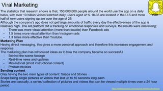 Viral Marketing
https://wildfireconcepts.com/snapchat-marketing-the-basics/
The statistics that research shows is that, 150,000,000 people around the world use the app on a daily
basis, with over 10 billion videos watched daily, users aged 41% 18-35 are located in the U.S and more than
half of new users signing up are over the age of 25
Although the company’s app does not get large amounts of traffic every day the effectiveness of the app is
relatively high. The Ad platform did a tracking on emotional responses and surveys, the results were interesting;
- There was more visual attention (more than double) than Facebook ads
- 1.5 times more visual attention than Instagram ads
- 1.3 times more effective than Youtube.
Marketing Plan
Having direct messaging, this gives a more personal approach and therefore this increases engagement and
response
The marketing plan has introduced ideas as to how the company became so successful
- Behind-the-scene footage
- Real-time news and updates
- Mini-tutorial (short instructional content)
- Product reviews
Sending content
Only having the two main types of content: Snaps and Stories
Snaps being single pictures or videos that last up to 10 seconds long each.
Stories are basically, a series/ collection of pictures and videos that can be viewed multiple times over a 24 hour
period.
 