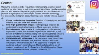 Content
https://venngage.com/blog/instagram-content/
Mainly the content as to be relevant and interesting to an aimed target
audience but also needs to look good. As well as a highly visually appealing
platform with eye-catching and engaging content; and a cool aesthetic to
promote a digital product, for example; clothes, food and technology.
For a successful instagram account some people include/ follow a system
of:
1. Create content using templates; Creation of pre-designed templates
where a user can twerk with minimal effort.
2. Find high-quality stock images; Making unique ones can be
customized by adding text overlays, filters, icons and borders.
3. Repost content from brands; A pretty good and quite popular job is
to produce content that an aimed target can be interested in; the
benefit is that there is nothing wrong with reposting brands similar to
yours as long as permission is given and receive proper credit.
4. Collaborate with influencers; If the user wants more control over
feed and have a consistent flow, the user can work with other
influencers, which then results in the opportunity to expand the
audience and gain more followers. Mainly collaborations are of
makeup brands such as: TooFaced and Benefit Cosmetics. Some
micro-influencers can have between 10,000 - 50,000
 