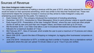 Sources of Revenue
https://www.feedough.com/how-does-instagram-make-money-instagram-revenue-model/
https://en.wikipedia.org/wiki/IGTV
How does Instagram make money?
The company did not commence of making a revenue until the year of 2013, when they proposed the revenue
would be based on their sponsored advertising; which was similar to the idea that Facebook had. These new
improvements helped the company increase in revenue as they aimed to make Instagram a easy and
entertaining social network for the public. For instance in:
➢ Early October 2013 - The company introduced the involvement of including advertising.
➢ December 12th 2013 - Introduction to ‘Direct Messaging’ (Dms) to send pictures/ videos to specific people
➢ Early August 2016 - Presentation of the idea ‘Instagram Stories’, where the user could see other people
stories as well as view and post their own images/ videos, and these could last up to 24 hours.
➢ Mid November 2016 - Live Video Chat allow a user to broadcast themselves and interact with their
followers for a maximum duration of 1 hour.
➢ Mid February 2017 - Idea of Carousel, which enable the user to post a maximum of 10 pictures and videos
within the same post.
➢ March 20th 2018 - Launch the idea of Shopping on instagram, by tagging other businesses/ companies on
their posts.
➢ June 21st 2018 - Introduction to IGTV; a mobile app that is similar to Youtube; this is a standalone vertical
application where the user can upload 10 minute videos or up to 1 hour if you are verified.
 