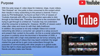 Purpose
http://www.invisibleharness.com/understanding-youtube-purpose/
With the wide range of, video ideas for instance; vlogs, music videos,
“Not Clickbait” etc. the public is then consumed to the content which
then results in many subscribing to the person’s channel. From a
study by Phil Nottingham, he found out that 0.72% of viewers of
Youtube channels with URLs in the description were able to click
through to the linked site. Therefore, he came to the conclusion that
trying to get through to a linked sit, Youtube may not understand
what the consumer is looking for. However, 99.28% of viewers watch
video after video and move on with their daily livelihood.
In addition, the purpose is not only multiple videos but a social
networking site where a consumer can upload to a setup account
and present their content to the public. As this is a social networking
as grown in publicity since the launched in November of 2006, a
youtube video with a high viral potential can be funny/ amazing, and
if you have a series of videos that may teach/ entertain the target
market the goal will be to gain more subscribers through the
purposes of communicating with other people on a global scale,
have the right to share appropriate information with followers and
friends and also make new friends.
 
