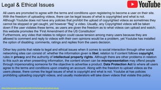 All users are promoted to agree with the terms and conditions upon registering to become a user on their site.
With the freedom of uploading videos, there can be legal issues of what is copyrighted and what is not.
Although Youtube does not have any policies that prohibit the upload of copyrighted videos as sometimes they
cannot be stopped or get caught, yet however “flag” a video. Usually, any Copyrighted videos will be taken
down if the user violates these terms, as users are given the freedom as to what videos can upload and watch;
this website promotes the ‘First Amendment of the US Constitution’
Furthermore, any video that relates to religion could cause tension among many users because they are
allowed to comment and reply to videos with their own opinions would be a problem, yet Youtube has installed
the option of disabling; comments, ratings and replies from the users decision.
Other key points that relate to legal and ethical issues when it comes to social interaction through other social
networking sites can consist of: whether the information given is libel, relation to if content follows copyright,
rules in privacy and the authority of intellectual property rights. Although there are other problems in relation
to this such as when presenting information, the content shown can be misrepresentation may offend people
through impersonating someone for the objective to advertise a product. Data Protection Act to where all users
agree to the terms and conditions upon creating an account. Along with the freedom to upload videos as the
users please, there comes the legal issues of what is copyright and what is not. Youtube at has policies
prohibiting uploading copyright videos, and usually moderators will take down videos that violate this policy.
Legal & Ethical Issues
https://sites.google.com/site/ytjkim48it103/home/legal-and-ethical-issues
 