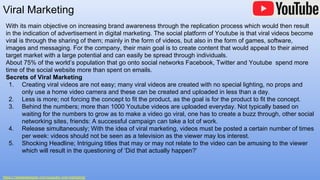 Viral Marketing
https://1stwebdesigner.com/youtube-viral-marketing/
With its main objective on increasing brand awareness through the replication process which would then result
in the indication of advertisement in digital marketing. The social platform of Youtube is that viral videos become
viral is through the sharing of them; mainly in the form of videos, but also in the form of games, software,
images and messaging. For the company, their main goal is to create content that would appeal to their aimed
target market with a large potential and can easily be spread through individuals.
About 75% of the world’s population that go onto social networks Facebook, Twitter and Youtube spend more
time of the social website more than spent on emails.
Secrets of Viral Marketing
1. Creating viral videos are not easy; many viral videos are created with no special lighting, no props and
only use a home video camera and these can be created and uploaded in less than a day.
2. Less is more; not forcing the concept to fit the product, as the goal is for the product to fit the concept.
3. Behind the numbers; more than 1000 Youtube videos are uploaded everyday. Not typically based on
waiting for the numbers to grow as to make a video go viral, one has to create a buzz through, other social
networking sites, friends: A successful campaign can take a lot of work.
4. Release simultaneously; With the idea of viral marketing, videos must be posted a certain number of times
per week: videos should not be seen as a television as the viewer may los interest.
5. Shocking Headline; Intriguing titles that may or may not relate to the video can be amusing to the viewer
which will result in the questioning of ‘Did that actually happen?’
 