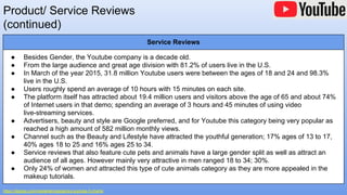 Product/ Service Reviews
(continued)
https://digiday.com/media/demographics-youtube-5-charts/
Service Reviews
● Besides Gender, the Youtube company is a decade old.
● From the large audience and great age division with 81.2% of users live in the U.S.
● In March of the year 2015, 31.8 million Youtube users were between the ages of 18 and 24 and 98.3%
live in the U.S.
● Users roughly spend an average of 10 hours with 15 minutes on each site.
● The platform itself has attracted about 19.4 million users and visitors above the age of 65 and about 74%
of Internet users in that demo; spending an average of 3 hours and 45 minutes of using video
live-streaming services.
● Advertisers, beauty and style are Google preferred, and for Youtube this category being very popular as
reached a high amount of 582 million monthly views.
● Channel such as the Beauty and Lifestyle have attracted the youthful generation; 17% ages of 13 to 17,
40% ages 18 to 25 and 16% ages 25 to 34.
● Service reviews that also feature cute pets and animals have a large gender split as well as attract an
audience of all ages. However mainly very attractive in men ranged 18 to 34; 30%.
● Only 24% of women and attracted this type of cute animals category as they are more appealed in the
makeup tutorials.
 