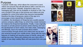 Purpose
https://www.pocket-lint.com/apps/news/snapchat/131313-what-is-snapchat-how-does-it-work-and-what-is-it-used-for
A popular mobile app, which allows the consumer to send
videos and pictures that will self destruct after a set time of a
person viewing them. Globally, Snapchat is also a fun
messaging app, that can be available on Android or iOS. The
core concept of this app is that pictures and videos are only
available for a short time before they become inaccessible;
therefore the idea of temporary nature of the app is to
encourage a more natural flow of interaction.
In addition, the developers of Snapchat are a public popular
camera company called Snap, by which they create hardware
for instance the Snapchat Spectacles. Finally, it was originally,
focused on private person-to-person photo sharing; and now
the development of short videos, live video chats, messaging
and Bitmojis, due to its main purpose about instant
communication through photos and videos that can be sent
and received through your mobile phone. Along with the many
features of chatting and sending snaps to friends, along with
adding new ones. Along with posting onto your story with a
variety of new daily/ weekly filters and see posts from one year
ago.
 