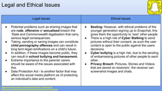 Legal and Ethical Issues
https://www.nhwq.org/wp-content/uploads/Parent_Snapchat.pdf
https://prezi.com/5vuecuz5h5g3/snapchat-ethical-issues-and-solutions/
Legal Issues Ethical Issues
● Potential problems such as sharing images that
are rude, offensive or sexualised breach the
‘State and Commonwealth legalisation that carry
serious legal consequences.
● Taking, sending or saving images can constitute
child pornography offences and can result in
long term legal ramifications on a child’s future.
● In addition, if these images become public, they
can result in school bullying and harassment.
● Extreme importance to the parents/ carers
should be aware of the issues associated with
this.
● Data Protection Act - Is another factor that may
affect this social media platform as of protecting
an individual’s data and content.
● Sexting: However, with ethical problems of the
younger generation signing up to Snapchat, this
gives them the opportunity to ‘sext’ other people.
● There is a high risk of Cyber Stalking to send
pictures without their consent, as such the user
content is open to the public against the users
decisions.
● Cyber bullying is a high risk, due to the sending
of embarrassing pictures of other people to each
other.
● Privacy Breach: Pictures, Stories and Videos
that are stored on receivers’; the receiver can
screenshot images and chats.
 