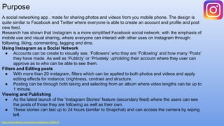 Purpose
A social networking app , made for sharing photos and videos from you mobile phone. The design is
quite similar to Facebook and Twitter where everyone is able to create an account and profile and post
new feed.
Research has shown that Instagram is a more simplified Facebook social network; with the emphasis of
mobile use and visual sharing, where everyone can interact with other uses on Instagram through:
following, liking, commenting, tagging and dms.
Using Instagram as a Social Network
● Accounts can be create to visually see, ‘Followers’,who they are ‘Following’ and how many ‘Posts’
they have made. As well as ‘Publicly’ or ‘Privately’ upholding their account where they user can
approve as to who can be able to see them.
Filters and Editing posts
● With more than 20 instagram, filters which can be applied to both photos and videos and apply
editing effects for instance; brightness, contrast and structure.
● Posting can be through both taking and selecting from an album where video lengths can be up to
1 minute.
Viewing and Publishing
● As the latest launch of the ‘Instagram Stories’ feature (secondary feed) where the users can see
the posts of those they are following as well as their own.
● These stories can last up to 24 hours (similar to Snapchat) and can access the camera by wiping
left.
https://www.lifewire.com/what-is-instagram-3486316
 