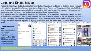 Legal and Ethical Issues
https://brianasimonejones.wordpress.com/technology-lesson-plan-2/
http://www.slate.com/blogs/future_tense/2012/12/19/instagram_privacy_everyone_s_ignoring_the_real_problems_with_its_terms_of.html?via=gdpr-consent
https://help.instagram.com/2000935033561463
Research has shown that in the social community their have been problems of students being involved
with teachers on social media apps such as; Instagram and Facebook. This problem has resulted in the
loss of jobs or jail because students have searched for their teachers on the website; yet teachers and
students should not be on their social media account during school hours.
This problem does not reflect well on the school district as there have been cases that involve teenagers
and teachers chatting and adding each other on the internet which resulted in the disruption and concern
of staff members and parents. Instagram has included new terms that users under that age of 18 must
imply their agreement that a parent or legal guardian has read the terms and conditions and agreed with
them.
Data Protection
Act
The General Data
Protection
Regulation took
place on May 25th
2018 and creates a
consistent data
protection rules.
 