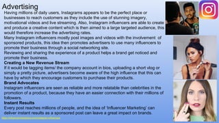 Advertising
https://influencerchampions.com/instagram-influencers
Having millions of daily users, Instagrams appears to be the perfect place or
businesses to reach customers as they include the use of stunning imagery,
motivational videos and live streaming. Also, Instagram influencers are able to create
and produce a creative content which is then aimed to a large targeted audience, this
would therefore increase the advertising rates.
Many Instagram influencers mostly post images and videos with the involvement of
sponsored products, this idea then promotes advertisers to use many influencers to
promote their business through a social networking site.
Reviewing and sharing the experience of a product helps a brand get noticed and
promote their business.
Creating a New Revenue Stream
If it would be tagging items/ the company account in bios, uploading a short vlog or
simply a pretty picture, advertisers become aware of the high influence that this can
have by which they encourage customers to purchase their products.
Brand Advocates
Instagram influencers are seen as reliable and more relatable than celebrities in the
promotion of a product, because they have an easier connection with their millions of
followers.
Instant Results
Every post reaches millions of people, and the idea of ‘Influencer Marketing’ can
deliver instant results as a sponsored post can leave a great impact on brands.
 