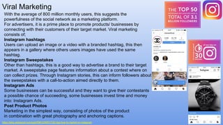 Viral Marketing
https://blog.wishpond.com/post/59612395517/52-tips-how-to-market-on-instagram
With the average of 800 million monthly users, this suggests the
powerfulness of the social network as a marketing platform.
For advertisers, it is a prime place to promote products/ businesses by
connecting with their customers of their target market. Viral marketing
consists of;
Instagram hashtags
Users can upload an image or a video with a branded hashtag, this then
appears in a gallery where others users images have used the same
hashtag.
Instagram Sweepstakes
Other than hashtags, this is a good way to advertise a brand to their target
market. A sweepstake page features information about a contest where on
can collect prizes. Through Instagram stories, this can inform followers about
the sweepstakes with a call-to-action aimed directly to them.
Instagram Ads
Some businesses can be successful and they want to give their contestants
a possible chance of succeeding, some businesses invest time and money
into: Instagram Ads.
Post Product Photos
Marketing in the simplest way, consisting of photos of the product
in combination with great photography and anchoring captions.
 