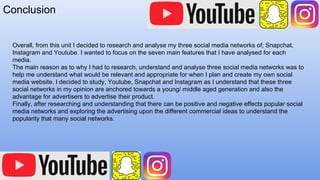 Conclusion
Overall, from this unit I decided to research and analyse my three social media networks of; Snapchat,
Instagram and Youtube. I wanted to focus on the seven main features that I have analysed for each
media.
The main reason as to why I had to research, understand and analyse three social media networks was to
help me understand what would be relevant and appropriate for when I plan and create my own social
media website. I decided to study, Youtube, Snapchat and Instagram as I understand that these three
social networks in my opinion are anchored towards a young/ middle aged generation and also the
advantage for advertisers to advertise their product.
Finally, after researching and understanding that there can be positive and negative effects popular social
media networks and exploring the advertising upon the different commercial ideas to understand the
popularity that many social networks.
 