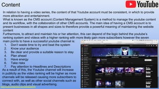 Content
https://www.entrepreneur.com/article/225791
In relation to having a video series, the content of that Youtube account must be consistent, in which to provide
more attraction and entertainment.
What is known as the CMS account (Content Management System) is a method to manage the youtube content
and its workflow, with the collaboration of other CMS accounts. The main idea of having a CMS account is to
present businesses in all shapes and sizes to therefore provide a powerful meaning of maintaining the website
content
Furthermore, to attract and maintain his or her attention, this can depend of the logic behind the youtube’s
ranking system and videos with a higher ranking with more likely gain more subscribers however the seven
main points to have a successful youtube channel is:
1. Don’t waste time to try and beat the system
2. Know your audience
3. Be clear and provide a suitable reason to stay
4. Plan ahead
5. Have energy
6. Take risks
7. Pay attention to Headlines and Descriptions
As a result of this, the Youtube channel will increase
in publicity as the video ranking will be higher as more
channels will be released causing more subscribers to
connect with, as well as other social channels such as
blogs, audio clips and visual advertising.
 