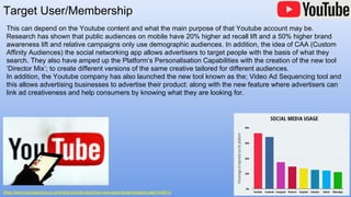 Target User/Membership
https://www.campaignlive.co.uk/article/youtube-launches-new-ways-target-measure-ads/1445513
This can depend on the Youtube content and what the main purpose of that Youtube account may be.
Research has shown that public audiences on mobile have 20% higher ad recall lift and a 50% higher brand
awareness lift and relative campaigns only use demographic audiences. In addition, the idea of CAA (Custom
Affinity Audiences) the social networking app allows advertisers to target people with the basis of what they
search. They also have amped up the Platform’s Personalisation Capabilities with the creation of the new tool
‘Director Mix’; to create different versions of the same creative tailored for different audiences.
In addition, the Youtube company has also launched the new tool known as the; Video Ad Sequencing tool and
this allows advertising businesses to advertise their product: along with the new feature where advertisers can
link ad creativeness and help consumers by knowing what they are looking for.
 