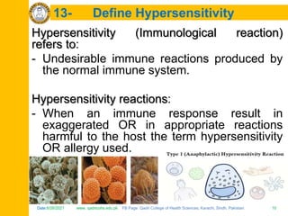 Date:6/26/2021 www. qadricohs.edu.pk FB Page: Qadri College of Health Sciences, Karachi, Sindh, Pakistan. 10
Date:6/26/2021 www. qadricohs.edu.pk FB Page: Qadri College of Health Sciences, Karachi, Sindh, Pakistan. 10
13- Define Hypersensitivity
Hypersensitivity (Immunological reaction)
refers to:
- Undesirable immune reactions produced by
the normal immune system.
Hypersensitivity reactions:
- When an immune response result in
exaggerated OR in appropriate reactions
harmful to the host the term hypersensitivity
OR allergy used.
 