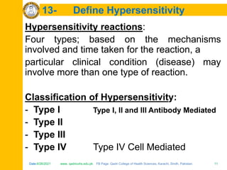 Date:6/26/2021 www. qadricohs.edu.pk FB Page: Qadri College of Health Sciences, Karachi, Sindh, Pakistan. 11
Date:6/26/2021 www. qadricohs.edu.pk FB Page: Qadri College of Health Sciences, Karachi, Sindh, Pakistan. 11
13- Define Hypersensitivity
Hypersensitivity reactions:
Four types; based on the mechanisms
involved and time taken for the reaction, a
particular clinical condition (disease) may
involve more than one type of reaction.
Classification of Hypersensitivity:
- Type I Type I, II and III Antibody Mediated
- Type II
- Type III
- Type IV Type IV Cell Mediated
 