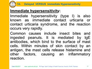 Date:6/26/2021 www. qadricohs.edu.pk FB Page: Qadri College of Health Sciences, Karachi, Sindh, Pakistan. 17
Date:6/26/2021 www. qadricohs.edu.pk FB Page: Qadri College of Health Sciences, Karachi, Sindh, Pakistan. 17
14- Delayed VERSUS immediate Hypersensitivity
Immediate hypersensitivity:
Immediate hypersensitivity (type I) is also
known as immediate contact urticaria or
contact urticaria syndrome, and the reaction
occurs very rapidly.
Common causes include insect bites and
ingested peanuts. It is mediated by IgE
antibodies, which bind to the surface of mast
cells. Within minutes of skin contact by an
antigen, the mast cells release histamine and
other factors, causing an inflammatory
reaction.
 