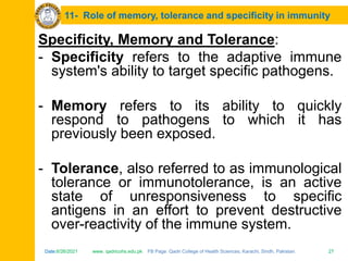 Date:6/26/2021 www. qadricohs.edu.pk FB Page: Qadri College of Health Sciences, Karachi, Sindh, Pakistan. 27
Date:6/26/2021 www. qadricohs.edu.pk FB Page: Qadri College of Health Sciences, Karachi, Sindh, Pakistan. 27
11- Role of memory, tolerance and specificity in immunity
Specificity, Memory and Tolerance:
- Specificity refers to the adaptive immune
system's ability to target specific pathogens.
- Memory refers to its ability to quickly
respond to pathogens to which it has
previously been exposed.
- Tolerance, also referred to as immunological
tolerance or immunotolerance, is an active
state of unresponsiveness to specific
antigens in an effort to prevent destructive
over-reactivity of the immune system.
 