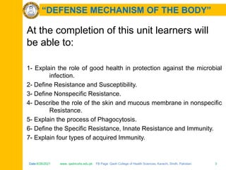 Date:6/26/2021 www. qadricohs.edu.pk FB Page: Qadri College of Health Sciences, Karachi, Sindh, Pakistan. 3
Date:6/26/2021 www. qadricohs.edu.pk FB Page: Qadri College of Health Sciences, Karachi, Sindh, Pakistan. 3
“DEFENSE MECHANISM OF THE BODY”
At the completion of this unit learners will
be able to:
1- Explain the role of good health in protection against the microbial
infection.
2- Define Resistance and Susceptibility.
3- Define Nonspecific Resistance.
4- Describe the role of the skin and mucous membrane in nonspecific
Resistance.
5- Explain the process of Phagocytosis.
6- Define the Specific Resistance, Innate Resistance and Immunity.
7- Explain four types of acquired Immunity.
 