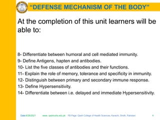 Date:6/26/2021 www. qadricohs.edu.pk FB Page: Qadri College of Health Sciences, Karachi, Sindh, Pakistan. 4
Date:6/26/2021 www. qadricohs.edu.pk FB Page: Qadri College of Health Sciences, Karachi, Sindh, Pakistan. 4
“DEFENSE MECHANISM OF THE BODY”
At the completion of this unit learners will be
able to:
8- Differentiate between humoral and cell mediated immunity.
9- Define Antigens, hapten and antibodies.
10- List the five classes of antibodies and their functions.
11- Explain the role of memory, tolerance and specificity in immunity.
12- Distinguish between primary and secondary immune response.
13- Define Hypersensitivity.
14- Differentiate between i.e. delayed and immediate Hypersensitivity.
 