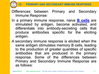 Date:6/26/2021 www. qadricohs.edu.pk FB Page: Qadri College of Health Sciences, Karachi, Sindh, Pakistan. 5
Date:6/26/2021 www. qadricohs.edu.pk FB Page: Qadri College of Health Sciences, Karachi, Sindh, Pakistan. 5
12- PRIMARY AND SECONDARY IMMUNE RESPONSE
Differences between Primary and Secondary
Immune Response:
In a primary immune response, naive B cells are
stimulated by antigen, become activated, and
differentiate into antibody-secreting cells that
produce antibodies specific for the eliciting
antigen.
A secondary immune response is elicited when the
same antigen stimulates memory B cells, leading
to the production of greater quantities of specific
antibodies that are produced in the primary
response. Some of the differences between
Primary and Secondary Immune Response are
as follows:
 