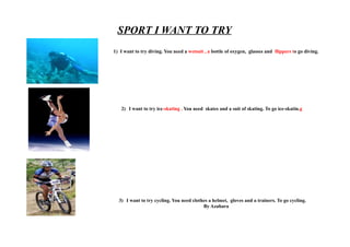 SPORT I WANT TO TRY
1) I want to try diving. You need a wetsuit , a bottle of oxygen, glasses and flippers to go diving.




   2) I want to try ice-skating . You need skates and a suit of skating. To go ice-skatin.g




  3) I want to try cycling. You need clothes a helmet, gloves and a trainers. To go cycling.
                                          By Azahara
 