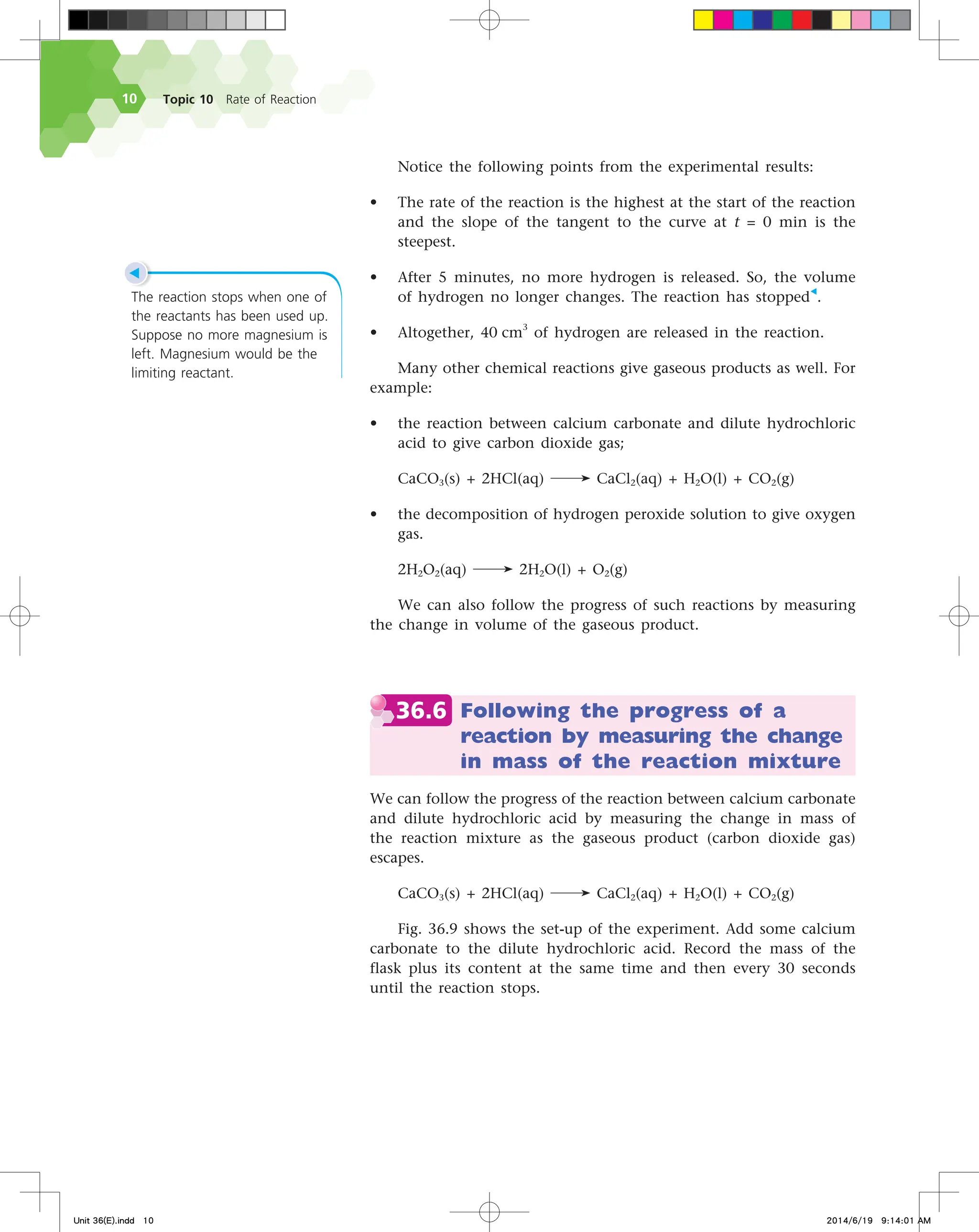 Topic 10 Rate of Reaction
10
Notice the following points from the experimental results:
• The rate of the reaction is the highest at the start of the reaction
and the slope of the tangent to the curve at t = 0 min is the
steepest.
• After 5 minutes, no more hydrogen is released. So, the volume
of hydrogen no longer changes. The reaction has stopped◀
.
• Altogether, 40 cm3
of hydrogen are released in the reaction.
Many other chemical reactions give gaseous products as well. For
example:
• the reaction between calcium carbonate and dilute hydrochloric
acid to give carbon dioxide gas;
CaCO3(s) + 2HCl(aq) CaCl2(aq) + H2O(l) + CO2(g)
• the decomposition of hydrogen peroxide solution to give oxygen
gas.
2H2O2(aq) 2H2O(l) + O2(g)
We can also follow the progress of such reactions by measuring
the change in volume of the gaseous product.  
36.6 Following the progress of a
reaction by measuring the change
in mass of the reaction mixture
We can follow the progress of the reaction between calcium carbonate
and dilute hydrochloric acid by measuring the change in mass of
the reaction mixture as the gaseous product (carbon dioxide gas)
escapes.
CaCO3(s) + 2HCl(aq) CaCl2(aq) + H2O(l) + CO2(g)
Fig. 36.9 shows the set-up of the experiment. Add some calcium
carbonate to the dilute hydrochloric acid. Record the mass of the
flask plus its content at the same time and then every 30 seconds
until the reaction stops.
◀
The reaction stops when one of
the reactants has been used up.
Suppose no more magnesium is
left. Magnesium would be the
limiting reactant.
Unit 36(E).indd 10 2014/6/19 9:14:01 AM
 